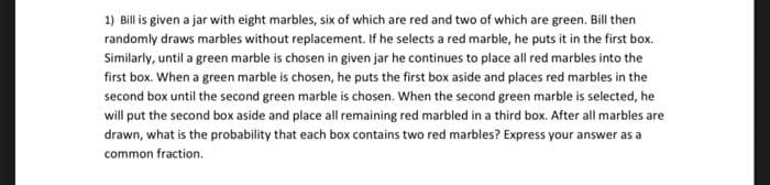 1) Bill is given a jar with eight marbles, six of which are red and two of which are green. Bill then
randomly draws marbles without replacement. If he selects a red marble, he puts it in the first box.
Similarly, until a green marble is chosen in given jar he continues to place all red marbles into the
first box. When a green marble is chosen, he puts the first box aside and places red marbles in the
second box until the second green marble is chosen. When the second green marble is selected, he
will put the second box aside and place all remaining red marbled in a third box. After all marbles are
drawn, what is the probability that each box contains two red marbles? Express your answer as a
common fraction.
