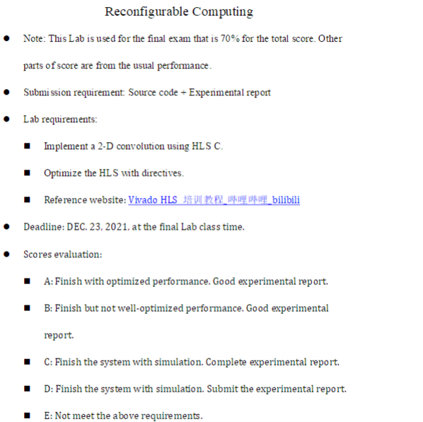 Reconfigurable Computing
• Note: This Lab is used for the final exam that is 70% for the total score. Other
parts of score are from the usual performance.
Submi ssion requirement: Source code + Expenimental report
• Lab requirements:
1 Implement a 2-D convolution using HLS C.
Optimize the HLS with directives.
I Reference website: Vivado HLS ARE A_bilibili
Deadline: DEC. 23, 2021, at the final Lab class time.
Scores evaluation:
• A: Finish with optimized performance. Good experimental report.
• B: Finish but not well-optimized performance. Good experimental
report.
• C: Finish the system with simulation. Complete experimental report.
D: Finish the sys tem with simulation. Submit the experimental report.
E: Not meet the above requirements.
