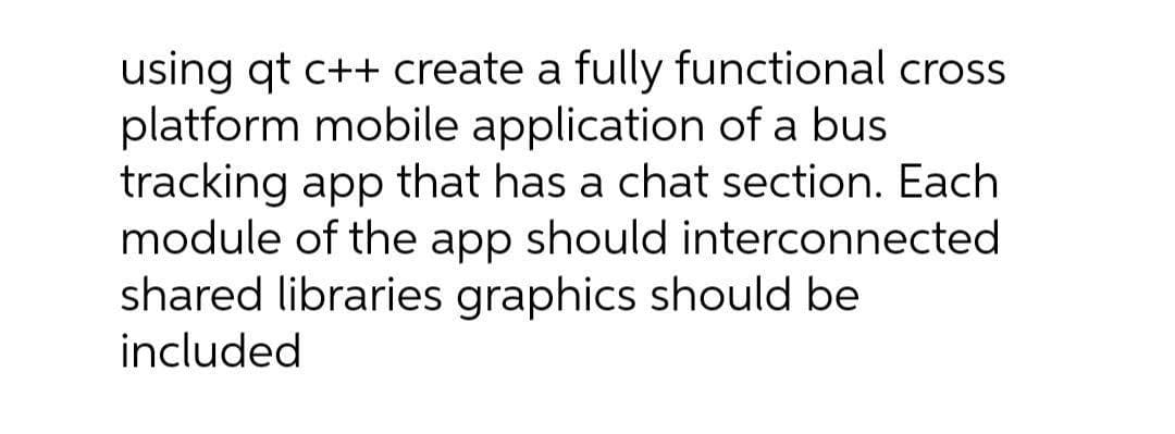 using qt c++ create a fully functional cros
platform mobile application of a bus
tracking app that has a chat section. Each
module of the app should interconnected
shared libraries graphics should be
included
