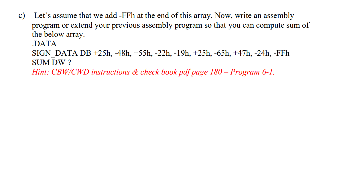 c) Let's assume that we add -FFh at the end of this array. Now, write an assembly
program or extend your previous assembly program so that you can compute sum of
the below array.
.DATA
SIGN_DATA DB +25h, -48h, +55h, -22h, -19h, +25h, -65h, +47h, -24h, -FFh
SUM DW ?
Hint: CBW/CWD instructions & check book pdf page 180 – Program 6-1.
