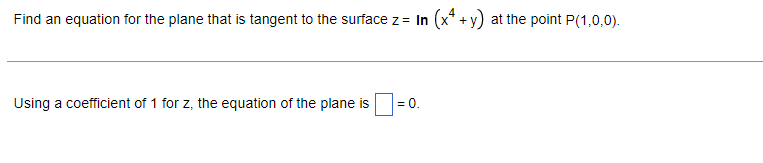 Find an equation for the plane that is tangent to the surface z = In (x + y) at the point P(1,0,0).
Using a coefficient of 1 for z, the equation of the plane is
= 0.