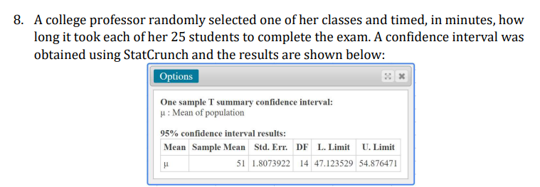 8. A college professor randomly selected one of her classes and timed, in minutes, how
long it took each of her 25 students to complete the exam. A confidence interval was
obtained using StatCrunch and the results are shown below:
Options
One sample T summary confidence interval:
H: Mean of population
95% confidence interval results:
Mean Sample Mean Std. Err. DF L. Limit U. Limit
51 1.8073922 14 47.123529 54.876471
