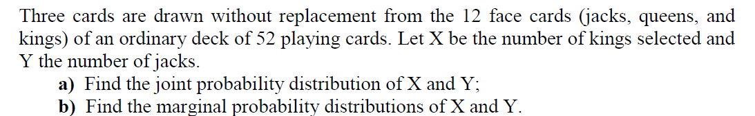 Three cards are drawn without replacement from the 12 face cards (jacks, queens, and
kings) of an ordinary deck of 52 playing cards. Let X be the number of kings selected and
Y the number of jacks.
a) Find the joint probability distribution of X and Y;
b) Find the marginal probability distributions of X and Y.
