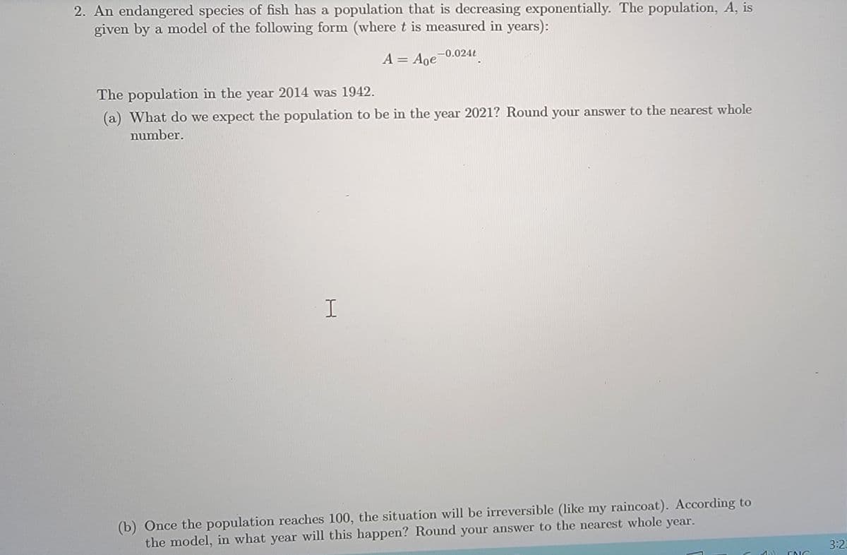 2. An endangered species of fish has a population that is decreasing exponentially. The population, A, is
given by a model of the following form (where t is measured in years):
-0.024t
A = Aoe-
The population in the year 2014 was 1942.
(a) What do we expect the population to be in the year 2021? Round your answer to the nearest whole
number.
(b) Once the population reaches 100, the situation will be irreversible (like my raincoat). According to
the model, in what year will this happen? Round your answer to the nearest whole year.
3:23
1.)
ENG
