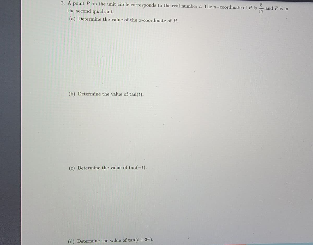 2. A point P on the unit circle corresponds to the real number t. The y-coordinate of P is
8
and P is in
17
the second quadrant.
(a) Determine the value of the r-coordinate of P.
(b) Determine the value of tan(t).
(c) Determine the value of tan(-t).
(d) Determine the value of tan(t +37).
