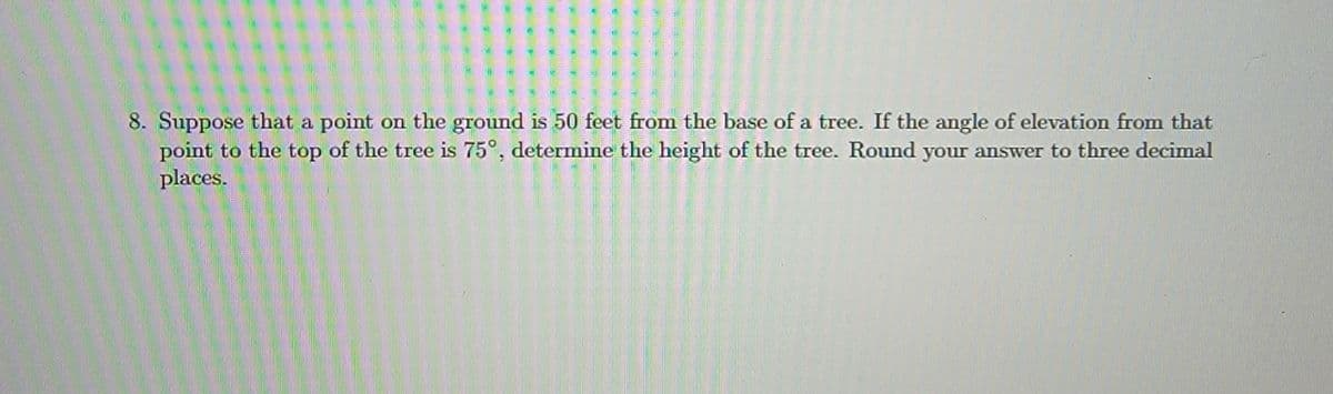 8. Suppose that a point on the ground is 50 feet from the base of a tree. If the angle of elevation from that
point to the top of the tree is 75°, determine the height of the tree. Round your answer to three decimal
places.
