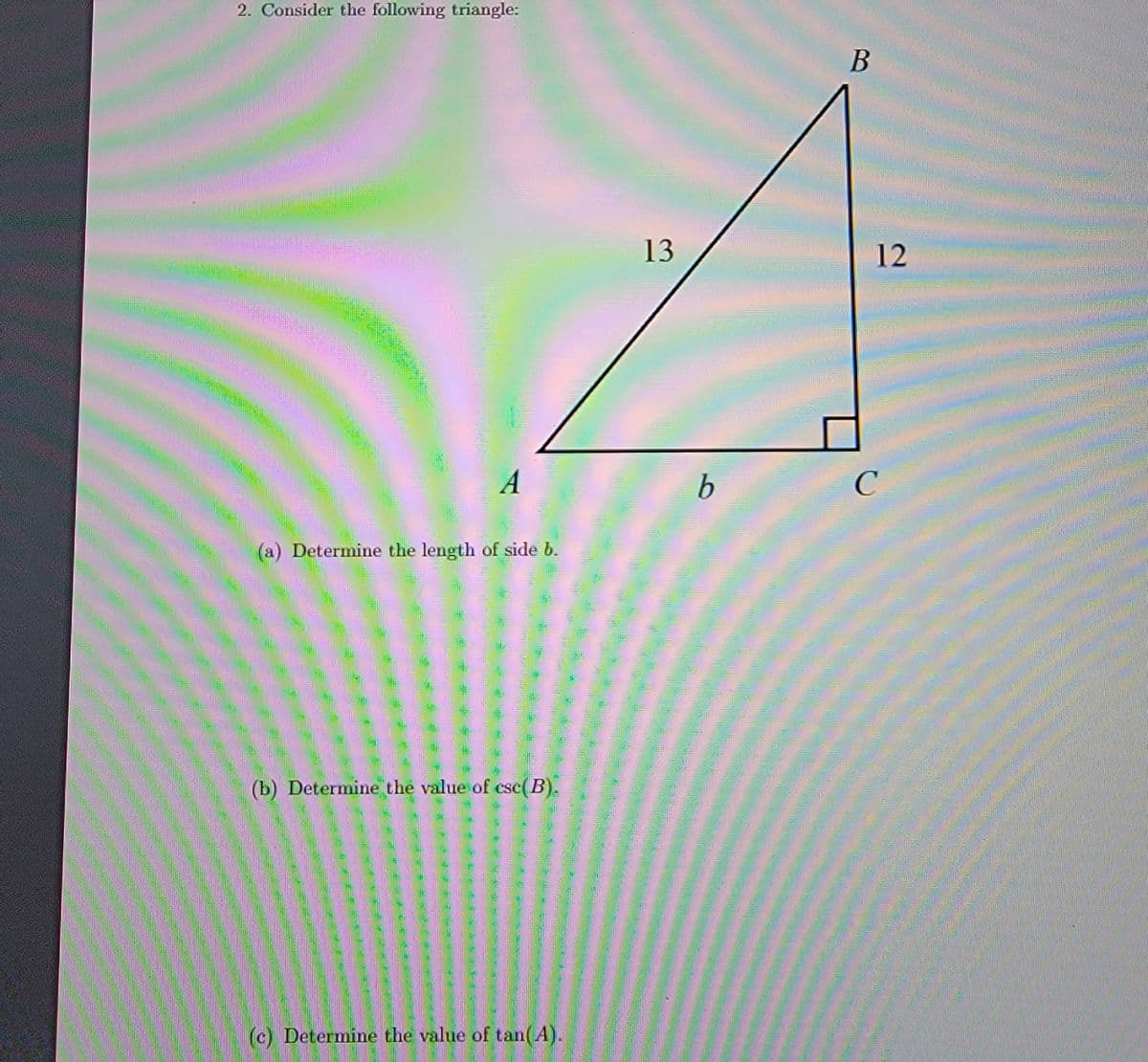 2. Consider the following triangle:
13
12
b
C
(a) Determine the length of side b.
(b) Determine the value of csc( B
(c) Determine the value of tan(A).
