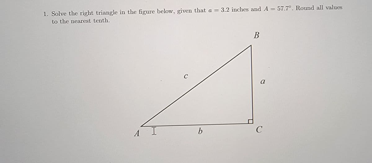 1. Solve the right triangle in the figure below, given that a = 3.2 inches and A = 57.7°. Round all values
to the nearest tenth.
C
a
A
