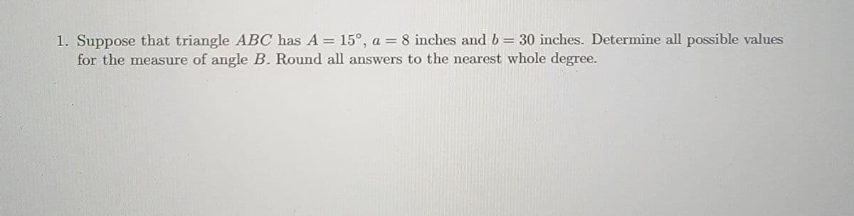 1. Suppose that triangle ABC has A = 15°, a = 8 inches and b = 30 inches. Determine all possible values
for the measure of angle B. Round all answers to the nearest whole degree.
II
