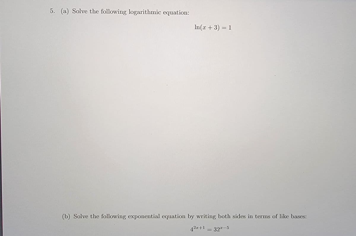 5. (a) Solve the following logarithmic equation:
In(x + 3) = 1
(b) Solve the following exponential equation by writing both sides in terms of like bases:
42x+1 = 32"-5
%3D
