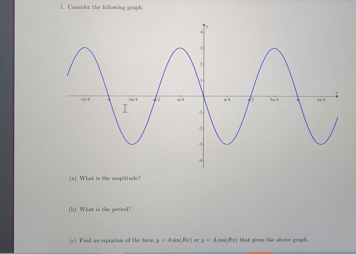 1. Consider the following graph:
AA
4
3-
-57/4
-37/4
/2
-T/4
T/4
72
3a/4
Sa/4
-1
-2
-3-
(a) What is the amplitude?
(b) What is the period?
(c) Find an equation of the form y = Asin(Bx) or y = A cos(Bx) that gives the above graph.
%3D
2.
