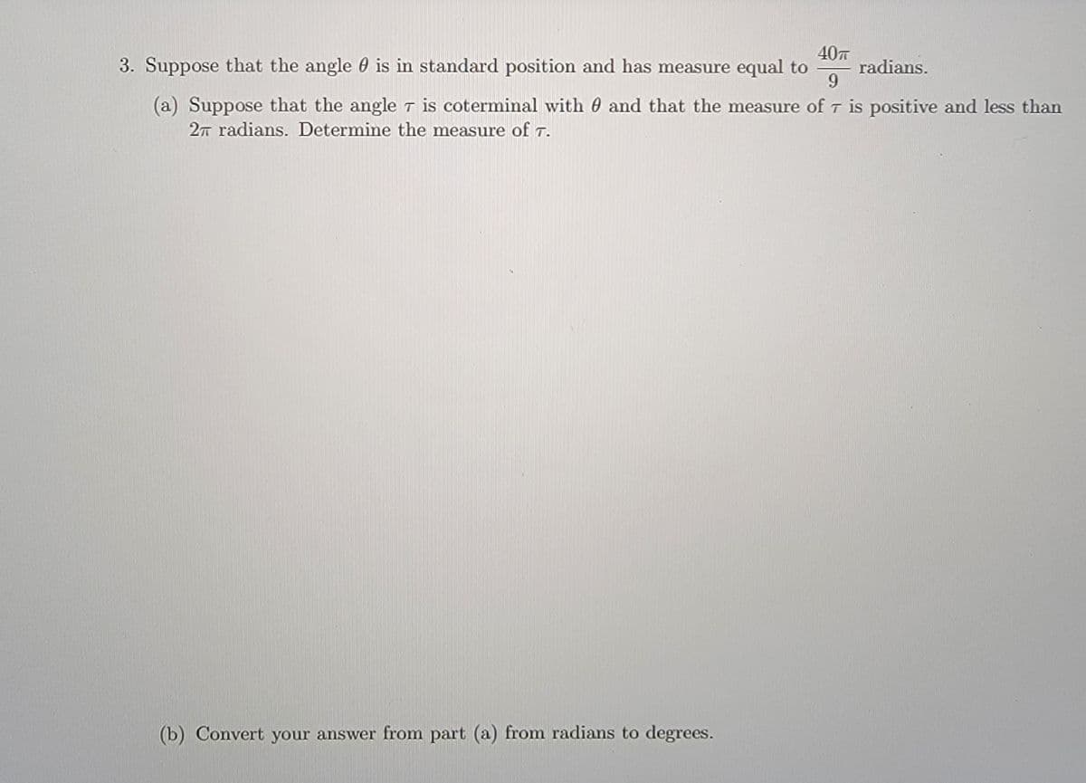 40T
radians.
6.
3. Suppose that the angle 0 is in standard position and has measure equal to
(a) Suppose that the angle T is coterminal with 0 and that the measure of T is positive and less than
2T radians. Determine the measure of t.
(b) Convert your answer from part (a) from radians to degrees.
