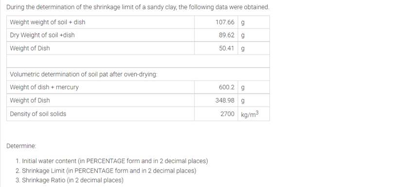 During the determination of the shrinkage limit of a sandy clay, the following data were obtained.
Weight weight of soil + dish
107.66 g
Dry Weight of soil +dish
89.62 g
Weight of Dish
50.41
Volumetric determination of soil pat after oven-drying:
Weight of dish + mercury
600.2 g
Weight of Dish
348.98 g
Density of soil solids
2700 kg/m3
Determine:
1. Initial water content (in PERCENTAGE form and in 2 decimal places)
2. Shrinkage Limit (in PERCENTAGE form and in 2 decimal places)
3. Shrinkage Ratio (in 2 decimal places)
