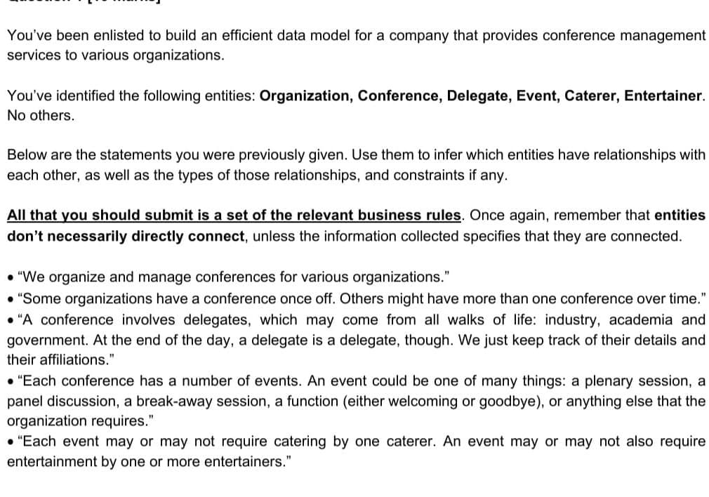 You've been enlisted to build an efficient data model for a company that provides conference management
services to various organizations.
You've identified the following entities: Organization, Conference, Delegate, Event, Caterer, Entertainer.
No others.
Below are the statements you were previously given. Use them to infer which entities have relationships with
each other, as well as the types of those relationships, and constraints if any.
All that you should submit is a set of the relevant business rules. Once again, remember that entities
don't necessarily directly connect, unless the information collected specifies that they are connected.
• "We organize and manage conferences for various organizations."
• "Some organizations have a conference once off. Others might have more than one conference over time."
"A conference involves delegates, which may come from all walks of life: industry, academia and
government. At the end of the day, a delegate is a delegate, though. We just keep track of their details and
their affiliations."
• "Each conference has a number of events. An event could be one of many things: a plenary session, a
panel discussion, a break-away session, a function (either welcoming or goodbye), or anything else that the
organization requires."
"Each event may or may not require catering by one caterer. An event may or may not also require
entertainment by one or more entertainers."