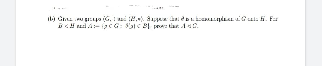 wille
(b) Given two groups (G,) and (H, *). Suppose that is a homomorphism of G onto H. For
BH and A := {g € G : 0(g) € B}, prove that A◄G.