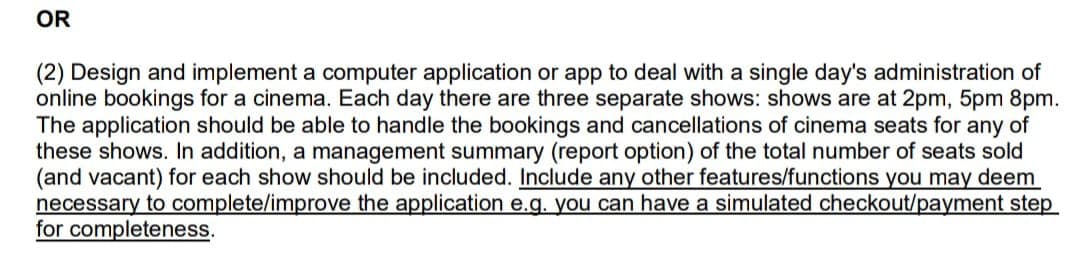 OR
(2) Design and implement a computer application or app to deal with a single day's administration of
online bookings for a cinema. Each day there are three separate shows: shows are at 2pm, 5pm 8pm.
The application should be able to handle the bookings and cancellations of cinema seats for any of
these shows. In addition, a management summary (report option) of the total number of seats sold
(and vacant) for each show should be included. Include any other features/functions you may deem
necessary to complete/improve the application e.g. you can have a simulated checkout/payment step
for completeness.