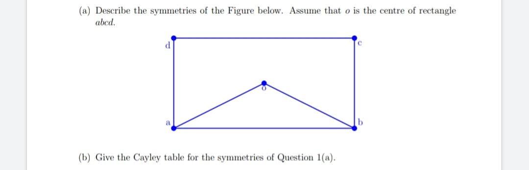 (a) Describe the symmetries of the Figure below. Assume that o is the centre of rectangle
abcd.
d
N
a
(b) Give the Cayley table for the symmetries of Question 1(a).