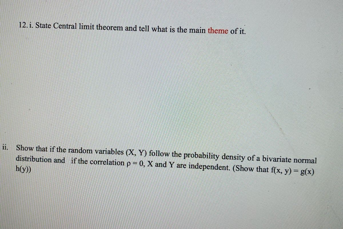 12. i. State Central limit theorem and tell what is the main theme of it.
65
ii. Show that if the random variables (X, Y) follow the probability density of a bivariate normal
distribution and if the correlation p = 0, X and Y are independent. (Show that f(x, y) = g(x)
h(y))
%3D
%3D
