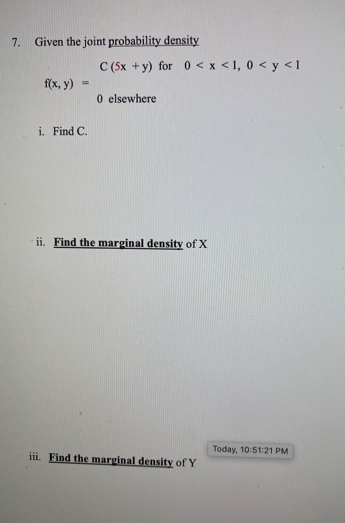 7. Given the joint probability density
C (5x +y) for 0 < x < 1, 0 < y <1
f(x, у) %3
0 elsewhere
i. Find C.
ii. Find the marginal density of X
Today, 10:51:21 PM
iii. Find the marginal density of Y
