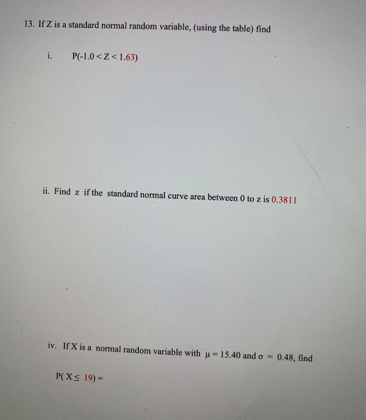 13. If Z is a standard normal random variable, (using the table) find
P(-1.0 <Z< 1.63)
ii. Find z if the standard normal curve area between 0 to z is 0.3811
iv. If X is a normal random variable with µ=15,40 and o =
0.48, find
%3D
P(X< 19)3=
1.
