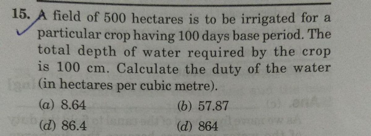 15. A field of 500 hectares is to be irrigated for a
particular crop having 100 days base period. The
total depth of water required by the crop
is 100 cm. Calculate the duty of the water
Igal (in hectares per cubic metre).
(a) 8.64
(b) 57.87
(d) 86.4
(d) 864