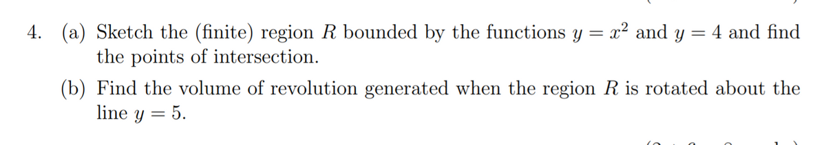 4. (a) Sketch the (finite) region R bounded by the functions y = x? and y
4 and find
the points of intersection.
(b) Find the volume of revolution generated when the region R is rotated about the
line y = 5.
