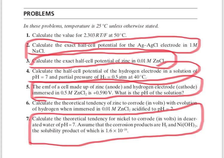 PROBLEMS
In these problems, temperature is 25 °C unless otherwise stated.
1. Calculate the value for 2.303 RT/F at 50°C.
2. Calculate the exact hall-cell potential for the Ag-AgCI electrode in 1M
NaCl.
3. Calculate the exact half-cell potential of zinc in 0.01 M ZnCl.
4. Calculate the half-cell potential of the hydrogen electrode in a solution of
pH = 7 and partial pressure of H. = 0.5 atm at 40°C.
5. The emf of a cell made up of zinc (anode) and hydrogen electrode (cathode)
immersed in 0.5 M ZnCl, is +0.590 V. What is the pH of the solution?
6. Calculate the theoretical tendency of zinc to corrode (in volts) with evolution
of hydrogen when immersed in 0.01 M ZnCl, acidified to pH = 2
7. Calculate the theoretical tendency for nickel to corrode (in volts) in deaer-
ated water of pH=7. Assume that the corrosion products are H, and Ni(OH),,
the solubility product of which is 1.6 x 10-1,
