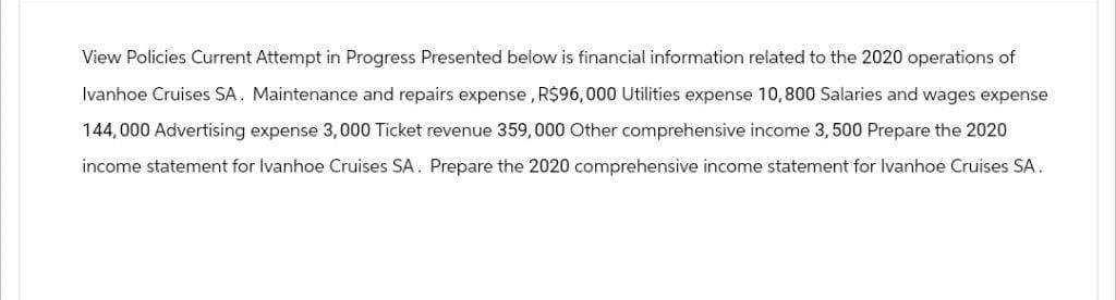 View Policies Current Attempt in Progress Presented below is financial information related to the 2020 operations of
Ivanhoe Cruises SA. Maintenance and repairs expense, R$96,000 Utilities expense 10,800 Salaries and wages expense
144,000 Advertising expense 3,000 Ticket revenue 359,000 Other comprehensive income 3, 500 Prepare the 2020
income statement for Ivanhoe Cruises SA. Prepare the 2020 comprehensive income statement for Ivanhoe Cruises SA.