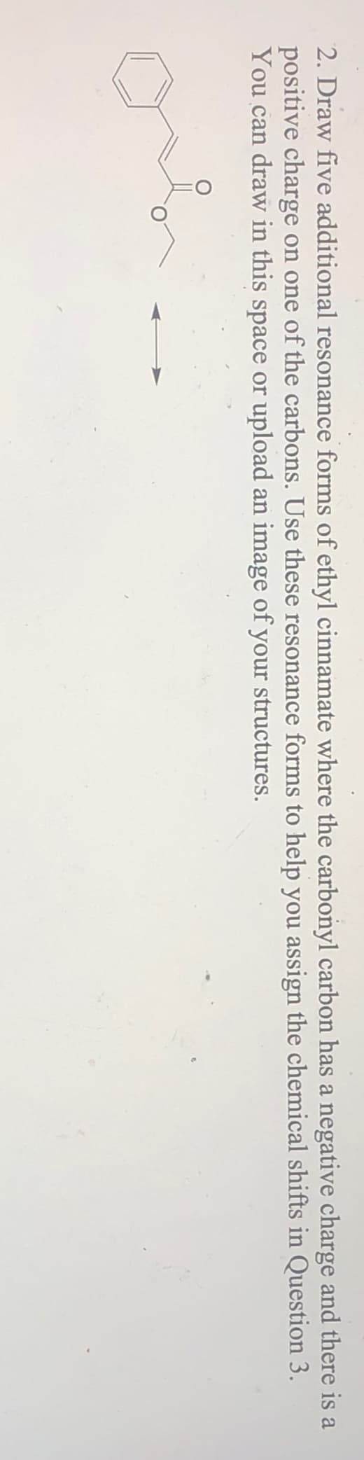 2. Draw five additional resonance forms of ethyl cinnamate where the carbonyl carbon has a negative charge and there is a
positive charge on one of the carbons. Use these resonance forms to help you assign the chemical shifts in Question 3.
You can draw in this space or upload an image of your structures.