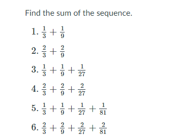 Find the sum of the sequence.

1. \(\frac{1}{3} + \frac{1}{9}\)

2. \(\frac{2}{3} + \frac{2}{9}\)

3. \(\frac{1}{3} + \frac{1}{9} + \frac{1}{27}\)

4. \(\frac{2}{3} + \frac{2}{9} + \frac{2}{27}\)

5. \(\frac{1}{3} + \frac{1}{9} + \frac{1}{27} + \frac{1}{81}\)

6. \(\frac{2}{3} + \frac{2}{9} + \frac{2}{27} + \frac{2}{81}\)