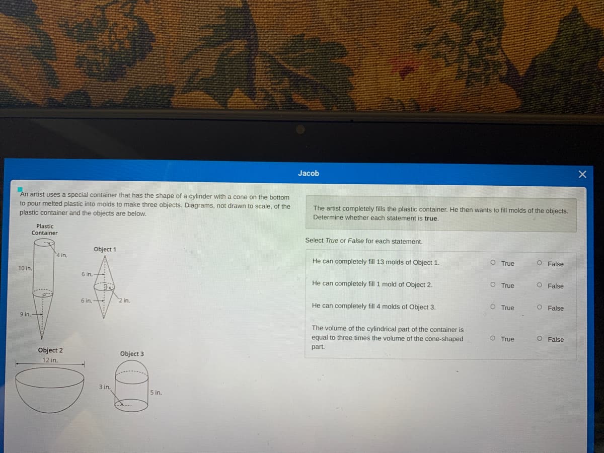 Jacob
An artist uses a special container that has the shape of a cylinder with a cone on the bottom
to pour melted plastic into molds to make three objects. Diagrams, not drawn to scale, of the
The artist completely fills the plastic container. He then wants to fill molds of the objects.
plastic container and the objects are below.
Determine whether each statement is true.
Plastic
tainer
Select True or False for each statement.
Object 1
4 in.
He can completely fill 13 molds of Object 1.
O True
O False
10 in.
6 in. +
O True
O False
He can completely fill 1 mold of Object 2.
6 in.
2 in.
He can completely fill 4 molds of Object 3.
O True
O False
9 in.
The volume of the cylindrical part of the container is
O True
O False
equal to three times the volume of the cone-shaped
part.
Object 2
Object 3
12 in.
3 in.
5 in.
