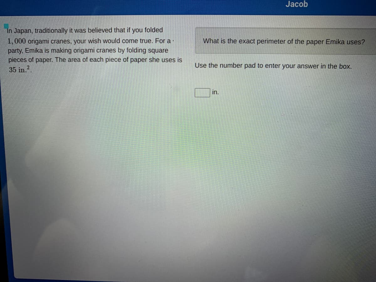 Jacob
In Japan, traditionally it was believed that if you folded
1, 000 origami cranes, your wish would come true. For a·
party, Emika is making origami cranes by folding square
pieces of paper. The area of each piece of paper she uses is
35 in.?
What is the exact perimeter of the paper Emika uses?
Use the number pad to enter your answer in the box.
in.
