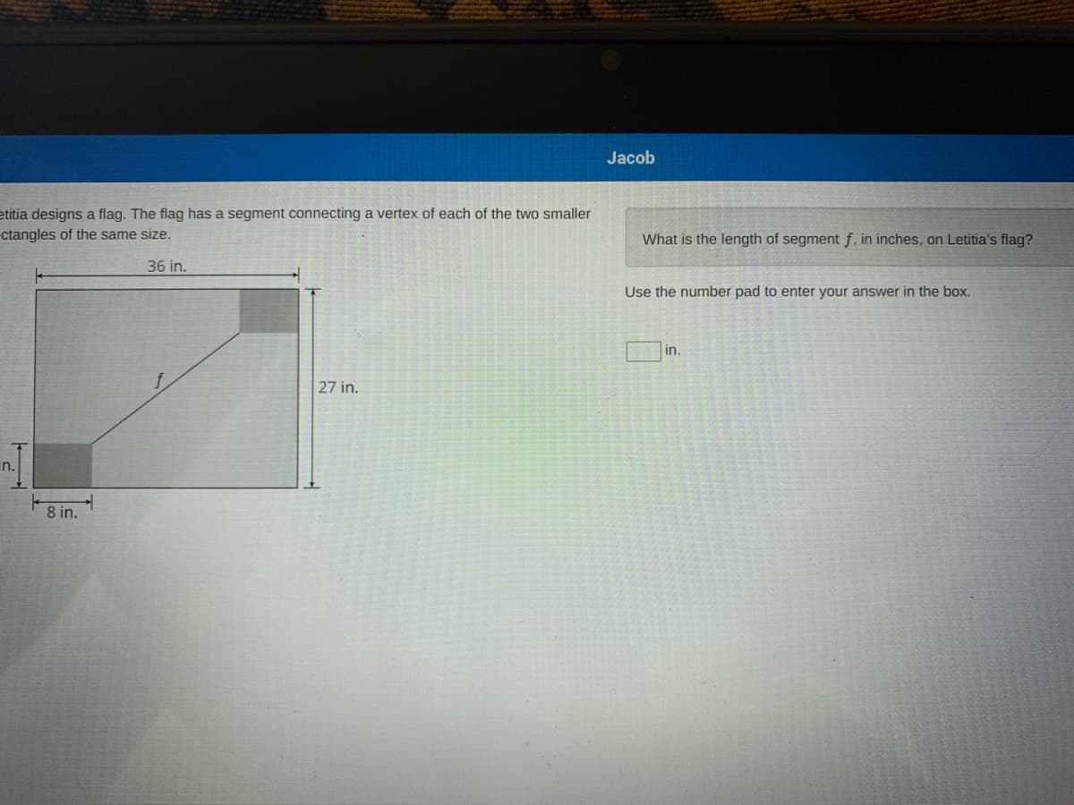 Jacob
etitia designs a flag. The flag has a segment connecting a vertex of each of the two smaller
ctangles of the same size.
What is the length of segment f. in inches, on Letitia's flag?
36 in.
Use the number pad to enter your answer in the box.
in.
27 in.
in.
8 in.
