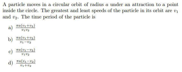 A particle moves in a circular orbit of radius a under an attraction to a point
inside the circle. The greatest and least speeds of the particle in its orbit are vị
and v2. The time period of the particle is
a)
ra(v1+v2)
vị V2
b)
na(vı+v2)
v1-v2
c)
Ta(v1 –v2)
vịv2
d)
ra(v1 =v2)
vi+v2
