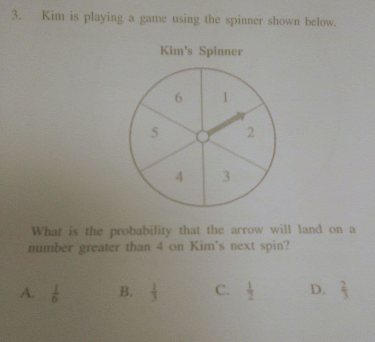 3. Kim is playing a game using the spinner shown below.
Kim's Spinner
6.
2.
3.
What is the probability that the arrow will land on a
number greater than 4 on Kim's next spin?
A.
B. t
C.
D.
