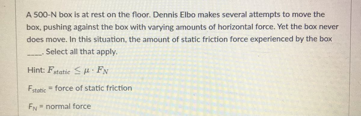 A 500-N box is at rest on the floor. Dennis Elbo makes several attempts to move the
box, pushing against the box with varying amounts of horizontal force. Yet the box never
does move. In this situation, the amount of static friction force experienced by the box
Select all that apply.
Hint: Fstatic S H FN
Fstatic
= force of static friction
FN = normal force
