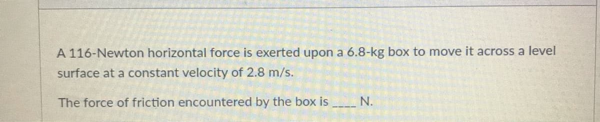 A 116-Newton horizontal force is exerted upon a 6.8-kg box to move it across a level
surface at a constant velocity of 2.8 m/s.
The force of friction encountered by the box is
N.
