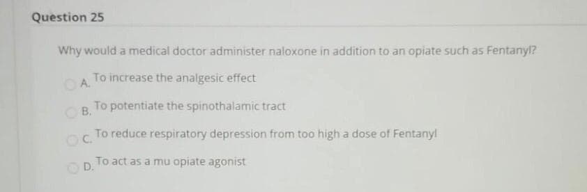 Question 25
Why would a medical doctor administer naloxone in addition to an opiate such as Fentanyl?
OA.
To increase the analgesic effect
OB.
To potentiate the spinothalamic tract
OC.
To reduce respiratory depression from too high a dose of Fentanyl
To act as a mu opiate agonist
D.
