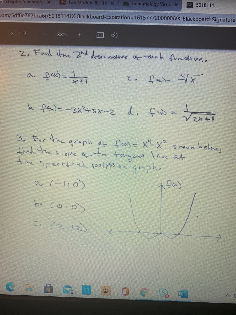 5 chapter 5 memory X
H Lab Module 8: HH x
Immunology Virtu. X
e 5018114
com/5df8e762bca6f/5018114?X-Blackboard-Expiration3D1615777200000&X-Blackboard-Signature
2/ 2
83%
2. Fanl the 2nd derirtive ofeach fudione
a. fox)-
b. fese)=-3x75x-2 d. feD=
fas =
3. For the graph of fest = x"-x shown below,
fud the slope a to tamyont l ave at
the speetfied paints on grsph.
a (-l,0)
A fa)
br coio>
C. (2112)
