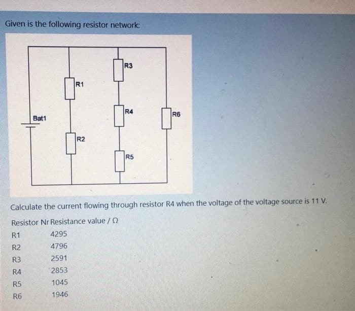 Given is the following resistor network:
Bat1
R1
R2
R3
R4
R6
R5
Calculate the current flowing through resistor R4 when the voltage of the voltage source is 11 V.
Resistor Nr Resistance value / Q
R1
4295
R2
4796
R3
2591
R4
2853
R5
1045
R6
1946