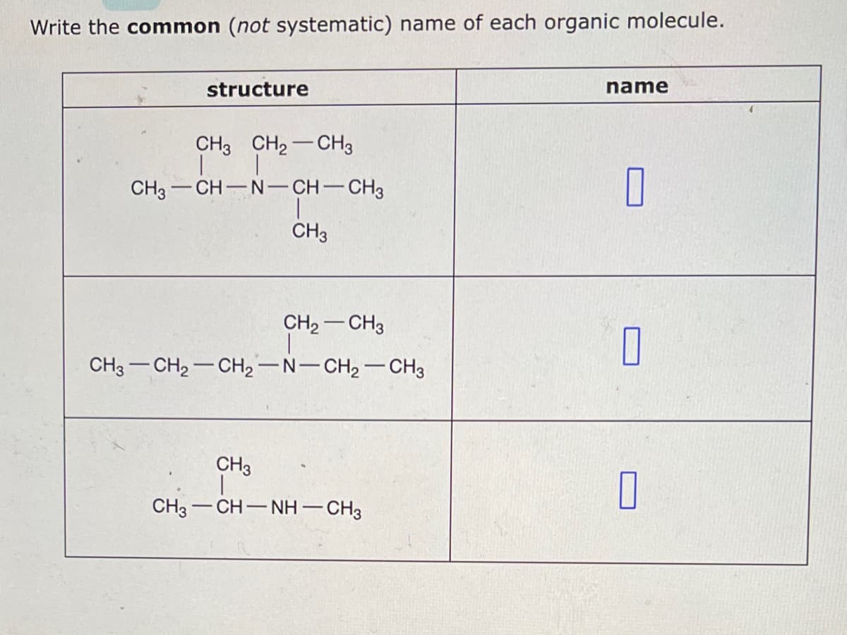 Write the common (not systematic) name of each organic molecule.
structure
CH3 CH₂ CH3
CH3 CH-N-CH-CH3
CH3
CH₂ CH3
CH3 CH₂ CH₂-N-CH₂ - CH3
CH3
CH3—CH—NH—CH3
name
0
0
0