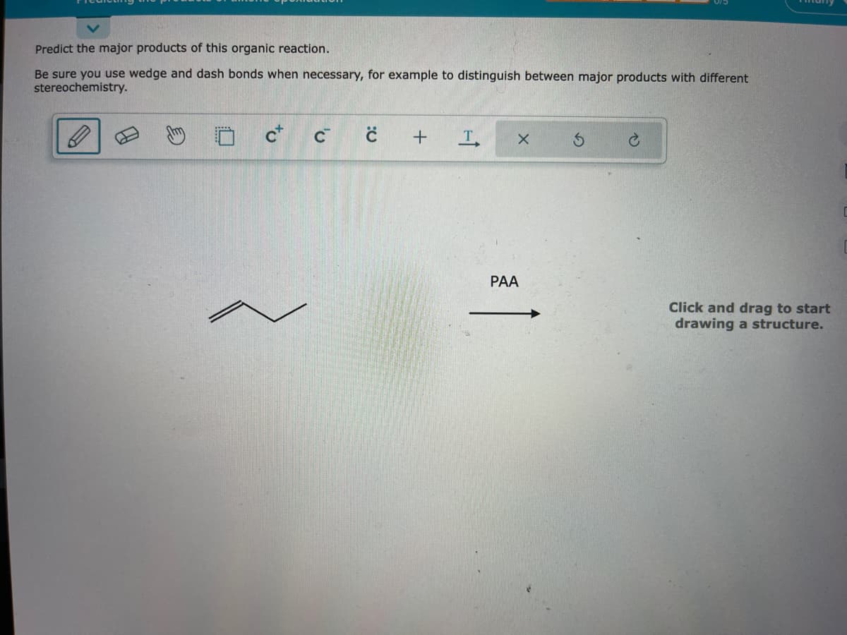 Predict the major products of this organic reaction.
Be sure you use wedge and dash bonds when necessary, for example to distinguish between major products with different
stereochemistry.
C+
'v
C
+
T
X
PAA
C
Click and drag to start
drawing a structure.