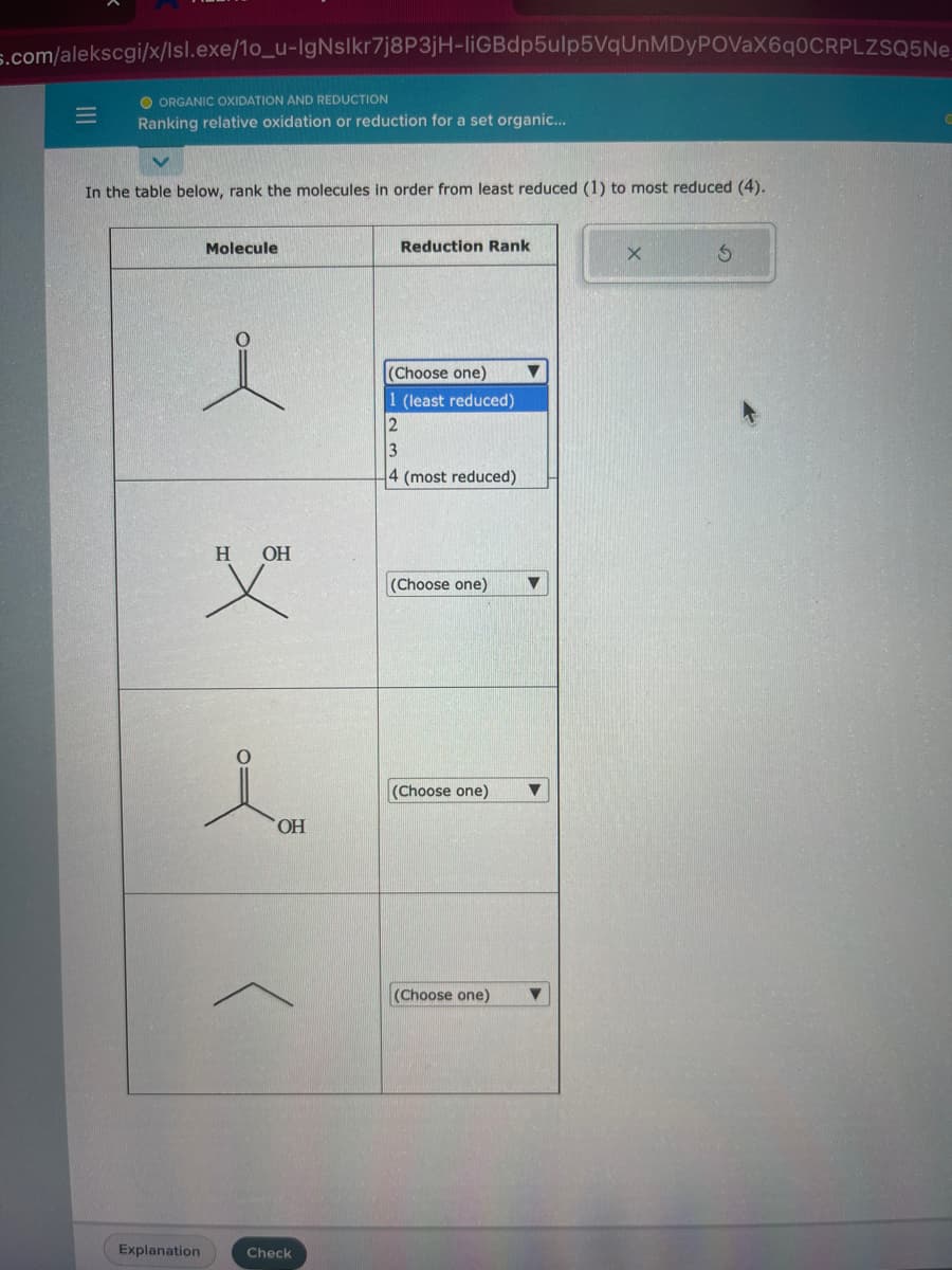 s.com/alekscgi/x/lsl.exe/10_u-IgNslkr7j8P3jH-liGBdp5ulp5VqUnMDyPOVaX6q0CRPLZSQ5Ne
=
ORGANIC OXIDATION AND REDUCTION
Ranking relative oxidation or reduction for a set organic...
In the table below, rank the molecules in order from least reduced (1) to most reduced (4).
Explanation
Molecule
H
OH
OH
Check
Reduction Rank
(Choose one)
1 (least reduced)
2
3
4 (most reduced)
(Choose one) ▼
(Choose one) ▼
(Choose one)
X
3