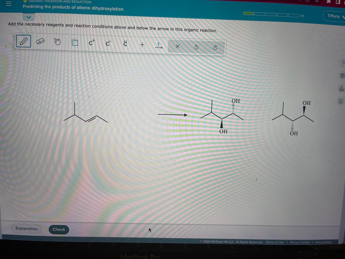 ANIC OXIDATION AND REDUCTION
Predicting the products of alkene dihydroxylation
Add the necessary reagents and reaction conditions above and below the arrow in this organic reaction.
Explanation
J
Check
'v
C C
:0
+
T
X
MacBook Pro
3
Ć
OH
=ļ ļ
OH
OH
OH
Ⓒ2022 McGraw Hill LLC. All Rights Reserved. Terms of Use
Tiffany
Privacy Center | Accessibility
A
olo