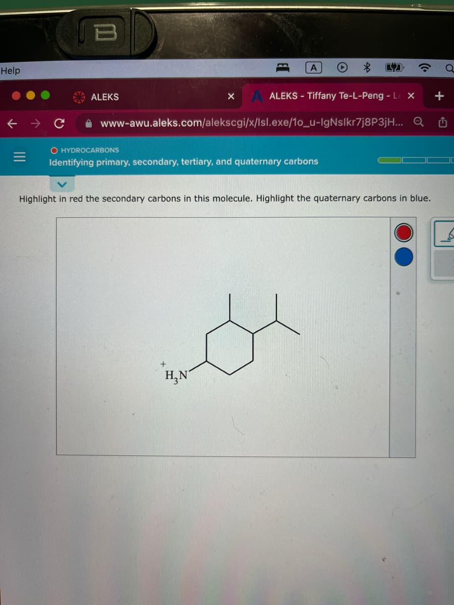 Help
ALEKS
X
A
www-awu.aleks.com/alekscgi/x/Isl.exe/1o_u-IgNslkr7j8P3jH...
+
ALEKS - Tiffany Te-L-Peng - Le X
Q
O HYDROCARBONS
Identifying primary, secondary, tertiary, and quaternary carbons
H₂N
Highlight in red the secondary carbons in this molecule. Highlight the quaternary carbons in blue.
+
₁