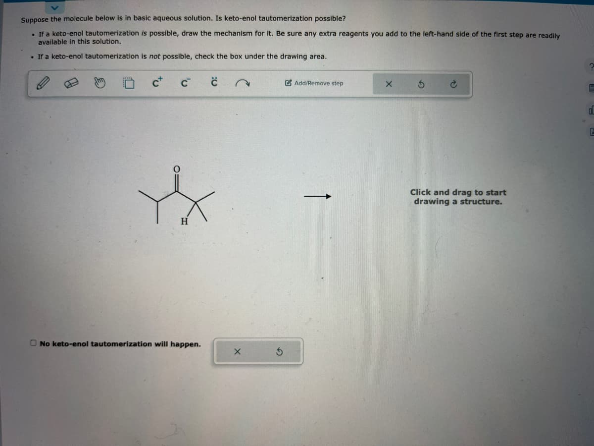 Suppose the molecule below is in basic aqueous solution. Is keto-enol tautomerization possible?
• If a keto-enol tautomerization is possible, draw the mechanism for it. Be sure any extra reagents you add to the left-hand side of the first step are readily
available in this solution.
. If a keto-enol tautomerization is not possible, check the box under the drawing area.
C™
H
No keto-enol tautomerization will happen.
с
Add/Remove step
X
S
Click and drag to start
drawing a structure.
?
d
E