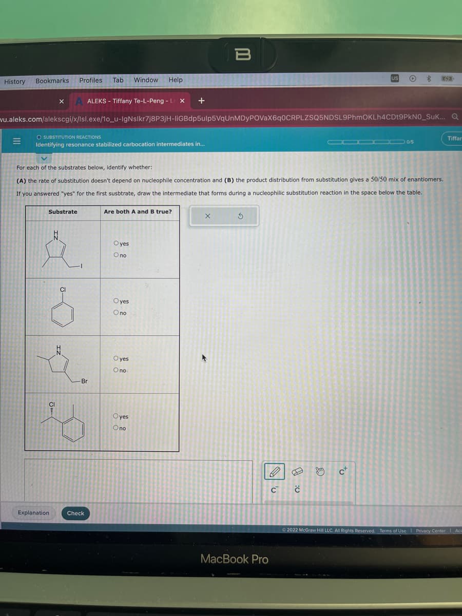 History
Bookmarks
X
Substrate
N
&
Profiles
CI
Explanation
O SUBSTITUTION REACTIONS
Identifying resonance stabilized carbocation intermediates in...
N
Tab
vu.aleks.com/alekscgi/x/lsl.exe/1o_u-IgNslkr7j8P3jH-liGBdp5ulp5VqUnMDyPOVaX6q0CRPLZSQ5NDSL9PhmOKLh4CDt9PkN0_SUK...
ALEKS - Tiffany Te-L-Peng - L X +
Br
Check
For each of the substrates below, identify whether:
(A) the rate of substitution doesn't depend on nucleophile concentration and (B) the product distribution from substitution gives a 50/50 mix of enantiomers.
If you answered "yes" for the first susbtrate, draw the intermediate that forms during a nucleophilic substitution reaction in the space below the table.
Window
Help
Oyes
O no
Are both A and B true?
Oyes
O no
Oyes
O no
Oyes
O no
B
X
5
MacBook Pro
C C
US
E
O
c+
32
000/5
Tiffar
Ⓒ2022 McGraw Hill LLC. All Rights Reserved. Terms of Use | Privacy Center Acc