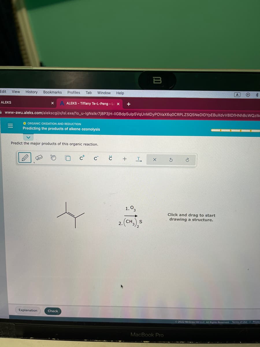 Edit View History Bookmarks Profiles Tab Window Help
ALEKS
=
ALEKS - Tiffany Te-L-Peng - L X +
www-awu.aleks.com/alekscgi/x/lsl.exe/1o_u-IgNslkr7j8P3jH-liGBdp5ulp5VqUnMDyPOVaX6q0CRPLZSQ5NeDIDYpEBUXdvV8IDfHNhBcWQZIM
O ORGANIC OXIDATION AND REDUCTION
Predicting the products of alkene ozonolysis
X
Predict the major products of this organic reaction.
B
Explanation
Check
c c
C
+
T
B
1.03
(CH3) S
X
MacBook Pro
S
Ć
A
Click and drag to start
drawing a structure.
O $
© 2022 McGraw Hill LLC. All Rights Reserved. Terms of Use
| Privac