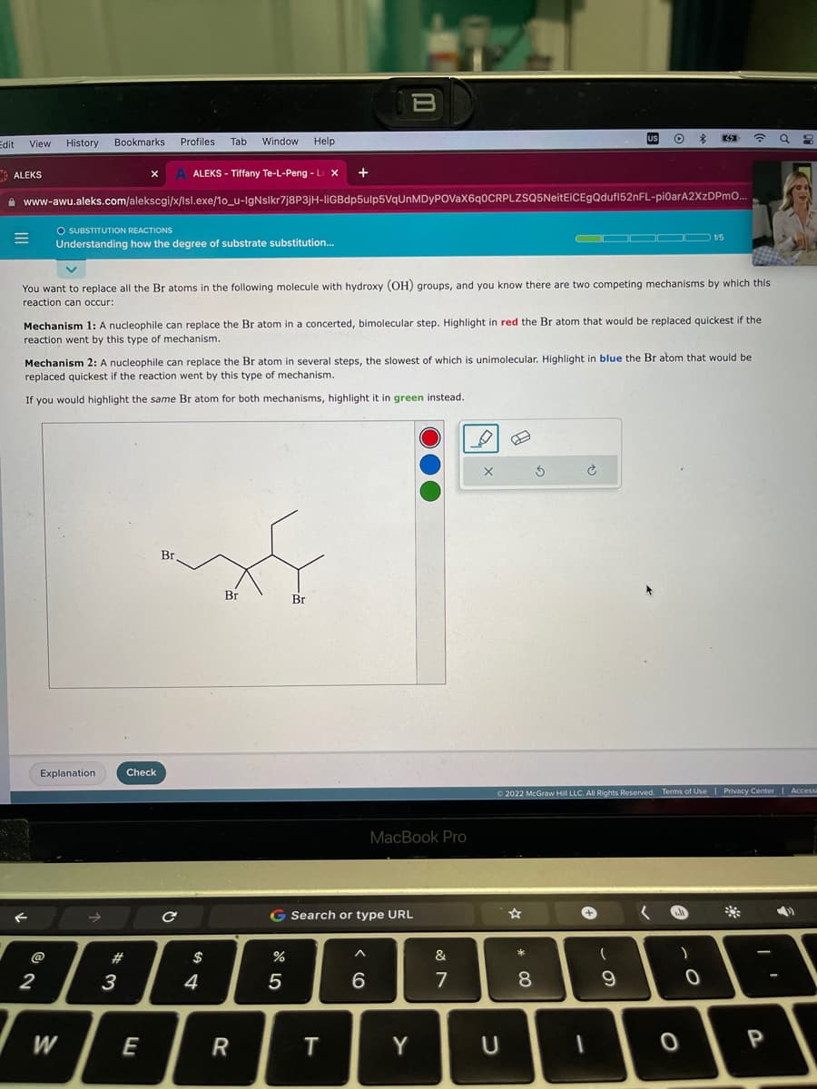 Edit
View History
ALEKS
=
F
Bookmarks
2
Explanation
W
X
O SUBSTITUTION REACTIONS
Understanding how the degree of substrate substitution...
>>
www-awu.aleks.com/alekscgi/x/Isl.exe/1o_u-IgNslkr7j8P3jH-liGBdp5ulp5VqUnMDyPOVaX6q0CRPLZSQ5NeitEiCEgQdufl52nFL-pi0arA2XzDPmO...
3
#
Profiles
Check
E
You want to replace all the Br atoms in the following molecule with hydroxy (OH) groups, and you know there are two competing mechanisms by which this
reaction can occur:
Tab
ALEKS - Tiffany Te-L-Peng - L X
Mechanism 1: A nucleophile can replace the Br atom in a concerted, bimolecular step. Highlight in red the Br atom that would be replaced quickest if the
reaction went by this type of mechanism.
Mechanism 2: A nucleophile can replace the Br atom in several steps, the slowest of which is unimolecular. Highlight in blue the Br atom that would be
replaced quickest if the reaction went by this type of mechanism.
If you would highlight the same Br atom for both mechanisms, highlight it in green instead.
Br.
с
Window Help
$
xf
Br
Br
4
R
+
20 5
B
%
G Search or type URL
T
^
6
MacBook Pro
Y
&
7
X
U
* 00
5
8
US
टे
Ⓒ2022 McGraw Hill LLC. All Rights Reserved.
1
(
$
9
DD 1/5
32
)
0
?
Reserved. Terms of Use | Privacy Center | Accessi
0
a 3
P