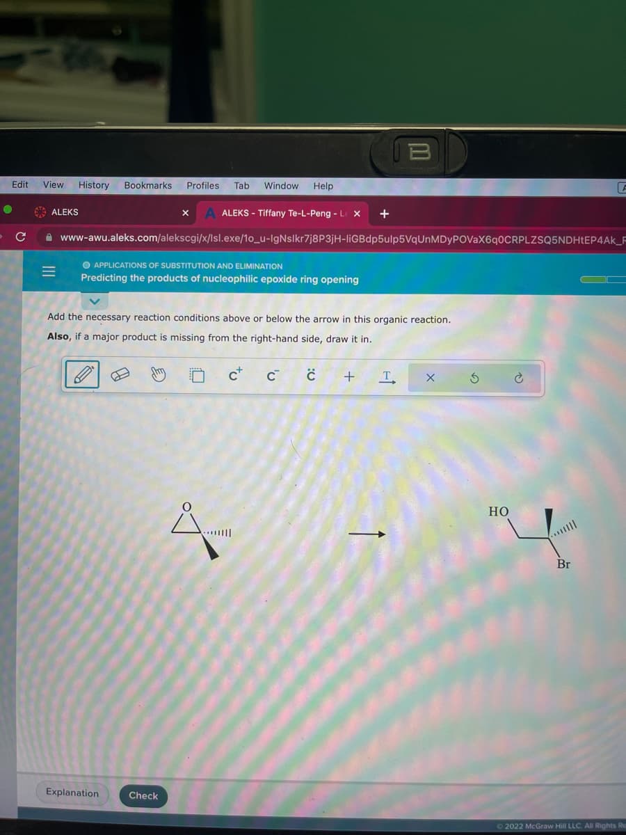 Edit View History Bookmarks Profiles Tab Window Help
с
ALEKS
M
X A ALEKS - Tiffany Te-L-Peng - Le X +
www-awu.aleks.com/alekscgi/x/lsl.exe/1o_u-IgNslkr7j8P3jH-liGBdp5ulp5VqUnMDyPOVaX6q0CRPLZSQ5NDHtEP4AK_F
O APPLICATIONS OF SUBSTITUTION AND ELIMINATION
Predicting the products of nucleophilic epoxide ring opening
Add the necessary reaction conditions above or below the arrow in this organic reaction.
Also, if a major product is missing from the right-hand side, draw it in.
C+
C™ C +
Explanation
Check
B
X
T
Ś
HO
Ć
F
Br
Ⓒ2022 McGraw Hill LLC. All Rights Re